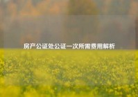 房产公证处公证一次所需费用解析