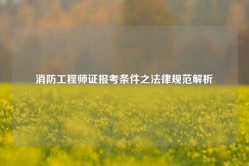 消防工程师证报考条件之法律规范解析