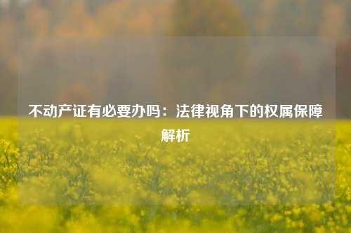 不动产证有必要办吗：法律视角下的权属保障解析
